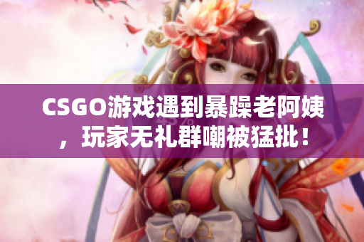 CSGO游戏遇到暴躁老阿姨，玩家无礼群嘲被猛批！