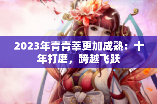 2023年青青莘更加成熟：十年打磨，跨越飞跃