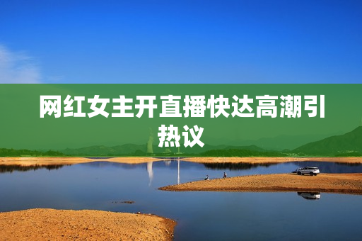 网红女主开直播快达高潮引热议