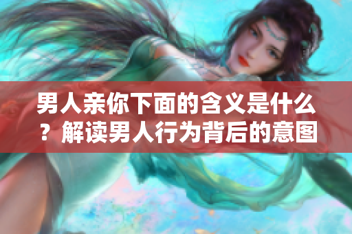 男人亲你下面的含义是什么？解读男人行为背后的意图