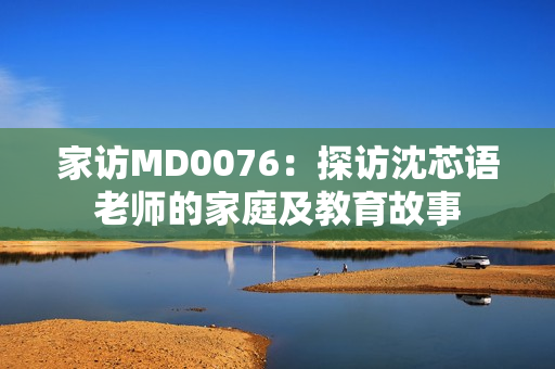 家访MD0076：探访沈芯语老师的家庭及教育故事