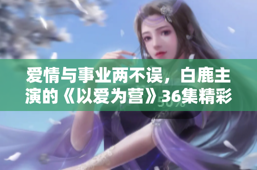 爱情与事业两不误，白鹿主演的《以爱为营》36集精彩在线观看