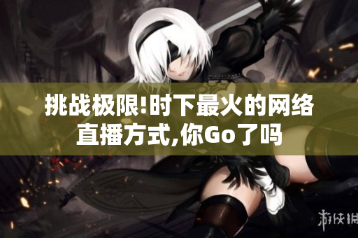 挑战极限!时下最火的网络直播方式,你Go了吗