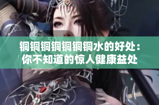 铜铜铜铜铜铜铜水的好处：你不知道的惊人健康益处