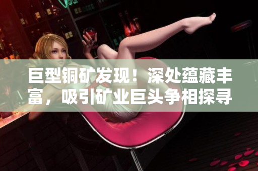 巨型铜矿发现！深处蕴藏丰富，吸引矿业巨头争相探寻