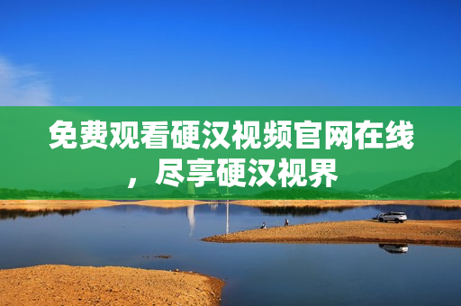 免费观看硬汉视频官网在线，尽享硬汉视界