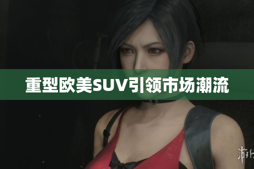 重型欧美SUV引领市场潮流