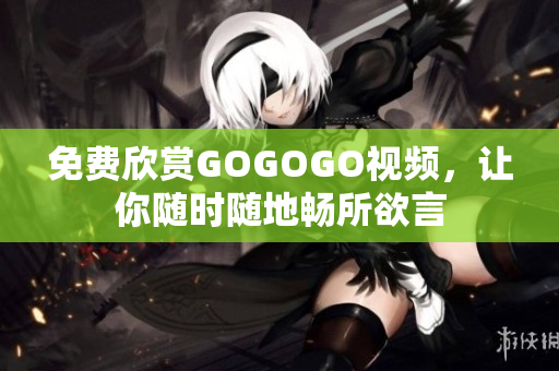 免费欣赏GOGOGO视频，让你随时随地畅所欲言