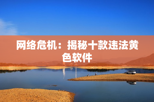 网络危机：揭秘十款违法黄色软件
