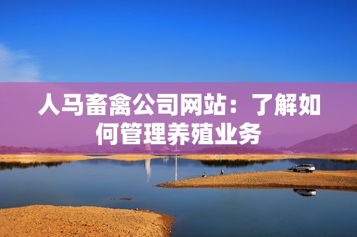 人马畜禽公司网站：了解如何管理养殖业务