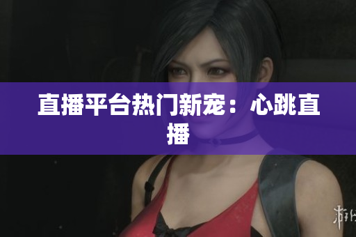 直播平台热门新宠：心跳直播