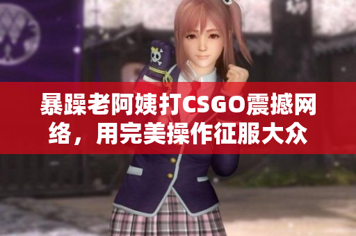 暴躁老阿姨打CSGO震撼网络，用完美操作征服大众