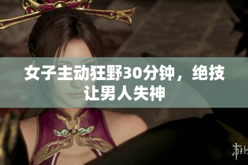 女子主动狂野30分钟，绝技让男人失神