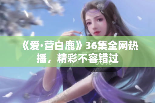 《爱·营白鹿》36集全网热播，精彩不容错过