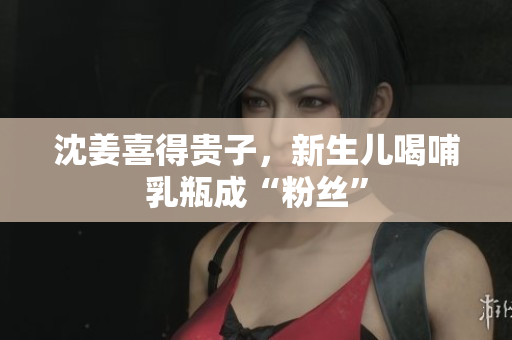 沈姜喜得贵子，新生儿喝哺乳瓶成“粉丝”