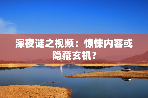 深夜谜之视频：惊悚内容或隐藏玄机？