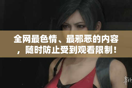 全网最色情、最邪恶的内容，随时防止受到观看限制！