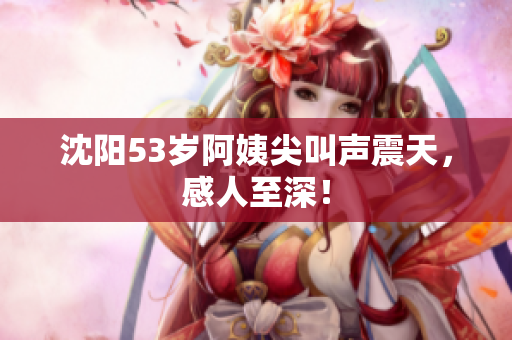 沈阳53岁阿姨尖叫声震天，感人至深！