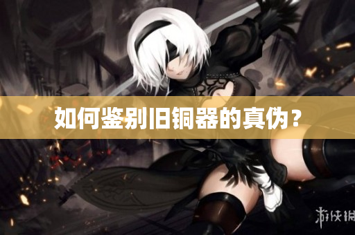 如何鉴别旧铜器的真伪？