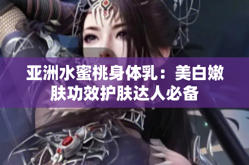 亚洲水蜜桃身体乳：美白嫩肤功效护肤达人必备