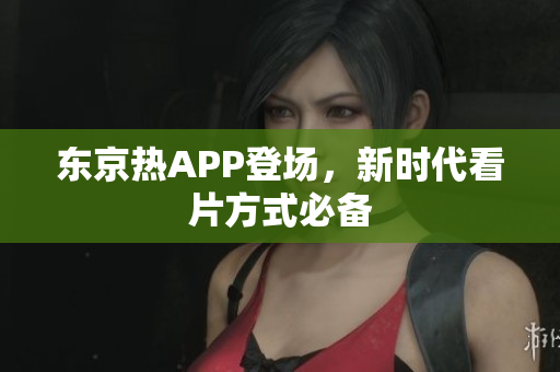 东京热APP登场，新时代看片方式必备