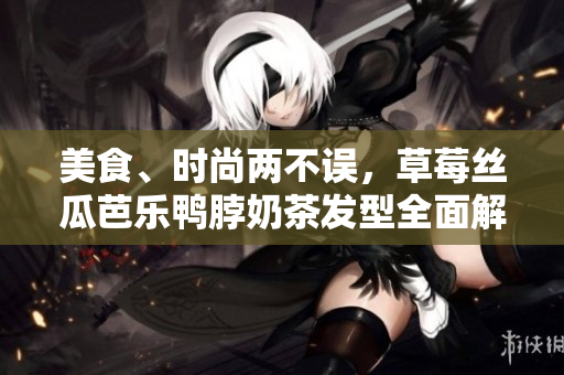 美食、时尚两不误，草莓丝瓜芭乐鸭脖奶茶发型全面解析
