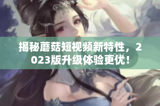 揭秘蘑菇短视频新特性，2023版升级体验更优！