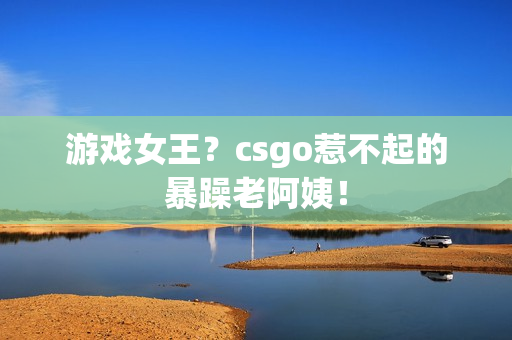 游戏女王？csgo惹不起的暴躁老阿姨！
