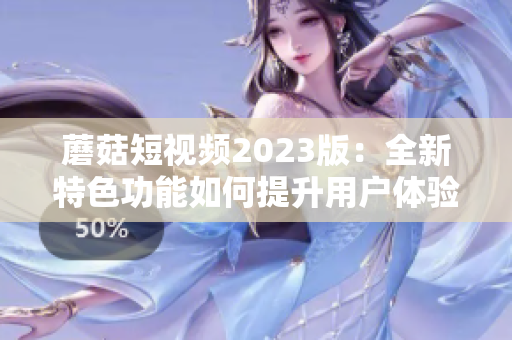 蘑菇短视频2023版：全新特色功能如何提升用户体验？