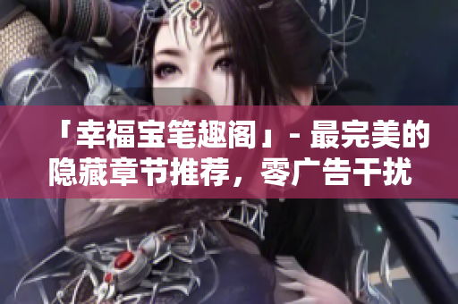 「幸福宝笔趣阁」- 最完美的隐藏章节推荐，零广告干扰