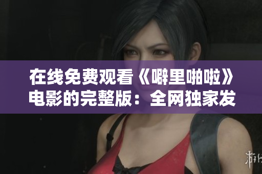 在线免费观看《噼里啪啦》电影的完整版：全网独家发布！