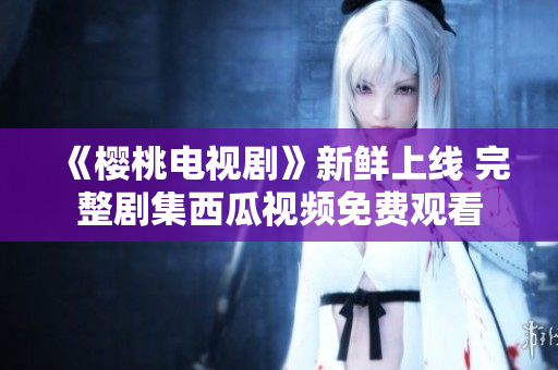 《樱桃电视剧》新鲜上线 完整剧集西瓜视频免费观看