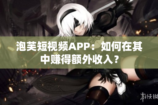 泡芙短视频APP：如何在其中赚得额外收入？