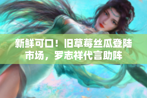 新鲜可口！旧草莓丝瓜登陆市场，罗志祥代言助阵
