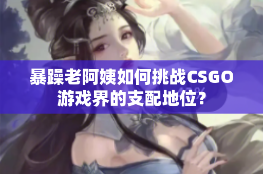 暴躁老阿姨如何挑战CSGO游戏界的支配地位？