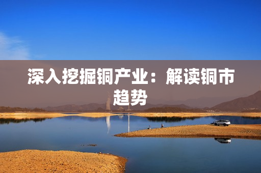 深入挖掘铜产业：解读铜市趋势