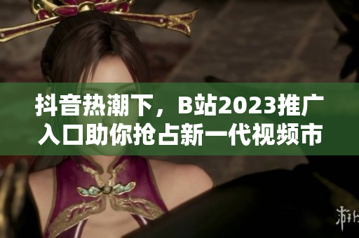 抖音热潮下，B站2023推广入口助你抢占新一代视频市场