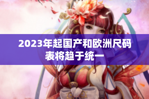 2023年起国产和欧洲尺码表将趋于统一