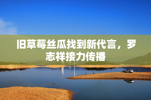 旧草莓丝瓜找到新代言，罗志祥接力传播