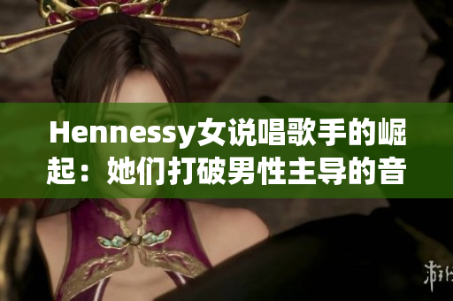 Hennessy女说唱歌手的崛起：她们打破男性主导的音乐行业