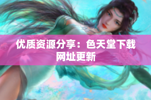 优质资源分享：色天堂下载网址更新