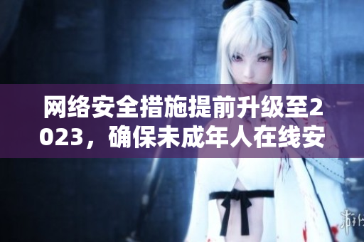 网络安全措施提前升级至2023，确保未成年人在线安全