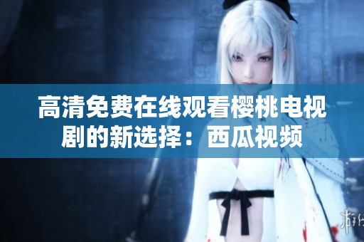 高清免费在线观看樱桃电视剧的新选择：西瓜视频
