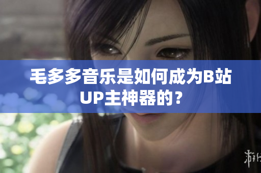毛多多音乐是如何成为B站UP主神器的？