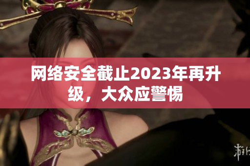 网络安全截止2023年再升级，大众应警惕