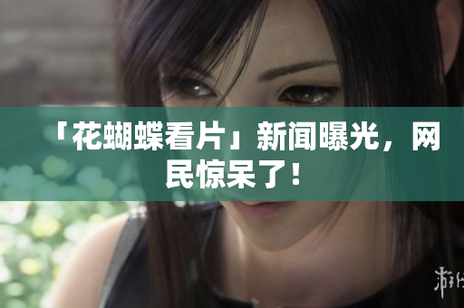 「花蝴蝶看片」新闻曝光，网民惊呆了！