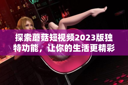 探索蘑菇短视频2023版独特功能，让你的生活更精彩