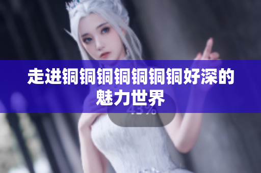 走进铜铜铜铜铜铜铜好深的魅力世界