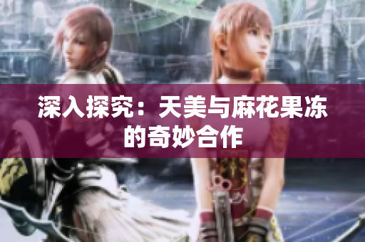 深入探究：天美与麻花果冻的奇妙合作