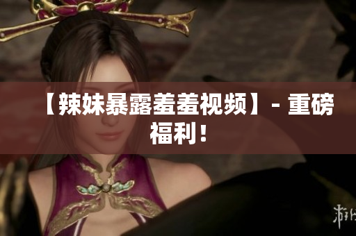 【辣妹暴露羞羞视频】- 重磅福利！